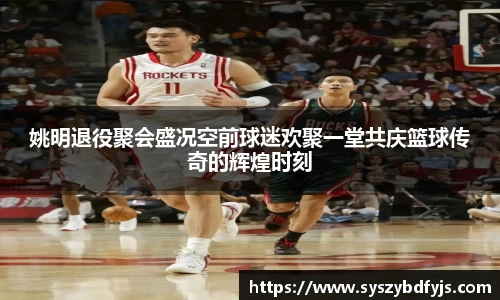 姚明退役聚会盛况空前球迷欢聚一堂共庆篮球传奇的辉煌时刻